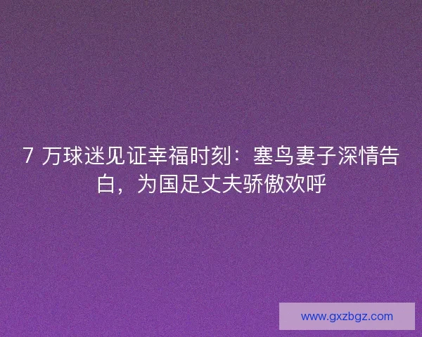 7 万球迷见证幸福时刻：塞鸟妻子深情告白，为国足丈夫骄傲欢呼