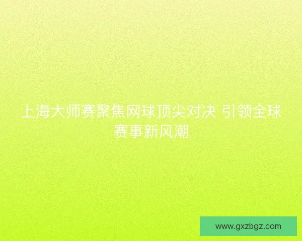 上海大师赛聚焦网球顶尖对决 引领全球赛事新风潮