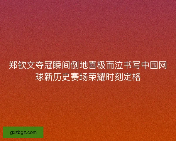 郑钦文夺冠瞬间倒地喜极而泣书写中国网球新历史赛场荣耀时刻定格