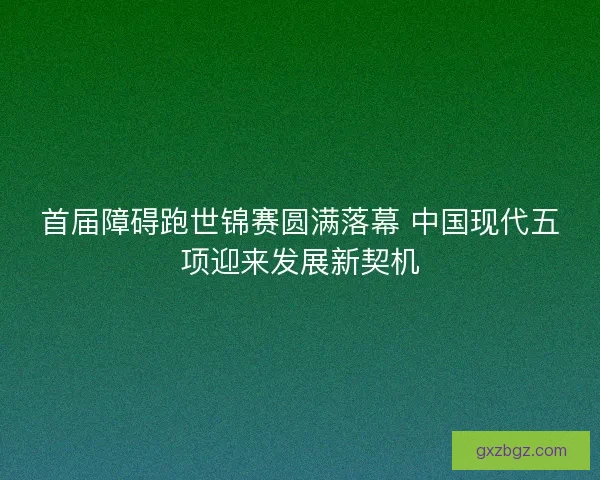 首届障碍跑世锦赛圆满落幕 中国现代五项迎来发展新契机