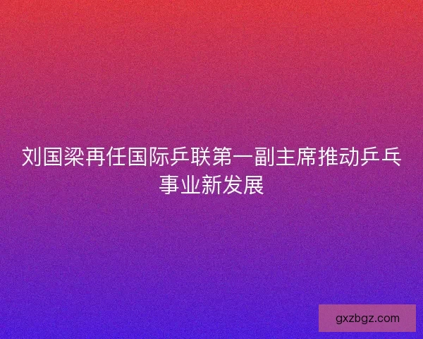 刘国梁再任国际乒联第一副主席推动乒乓事业新发展