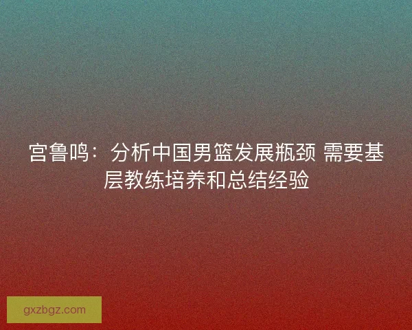 宫鲁鸣：分析中国男篮发展瓶颈 需要基层教练培养和总结经验