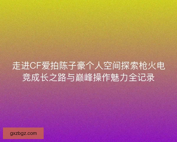 走进CF爱拍陈子豪个人空间探索枪火电竞成长之路与巅峰操作魅力全记录