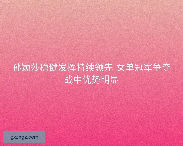 孙颖莎稳健发挥持续领先 女单冠军争夺战中优势明显